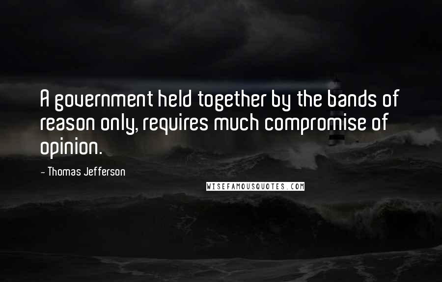 Thomas Jefferson Quotes: A government held together by the bands of reason only, requires much compromise of opinion.