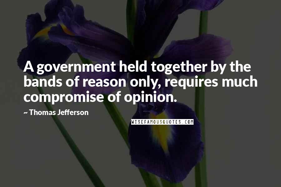Thomas Jefferson Quotes: A government held together by the bands of reason only, requires much compromise of opinion.