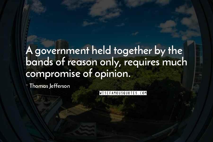Thomas Jefferson Quotes: A government held together by the bands of reason only, requires much compromise of opinion.