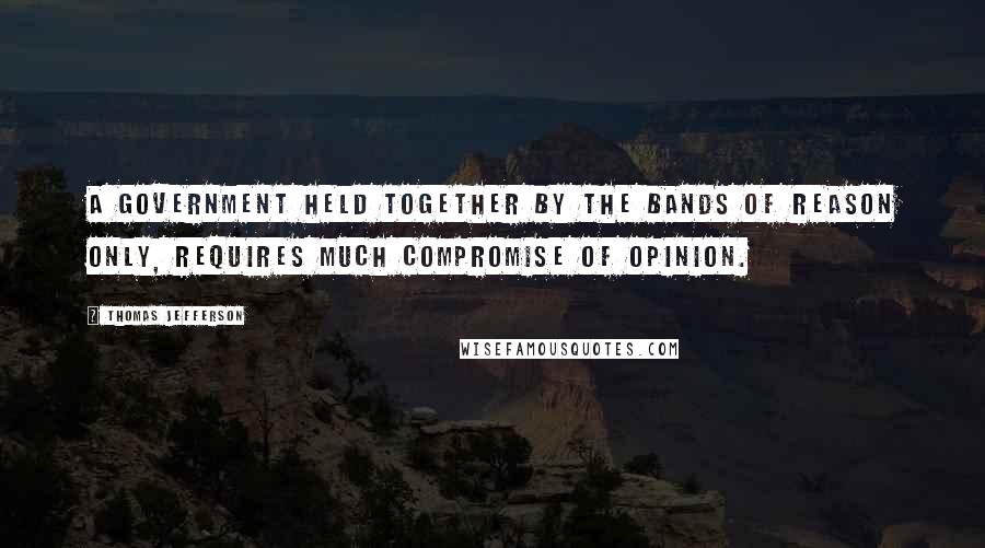 Thomas Jefferson Quotes: A government held together by the bands of reason only, requires much compromise of opinion.