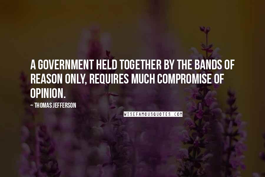 Thomas Jefferson Quotes: A government held together by the bands of reason only, requires much compromise of opinion.
