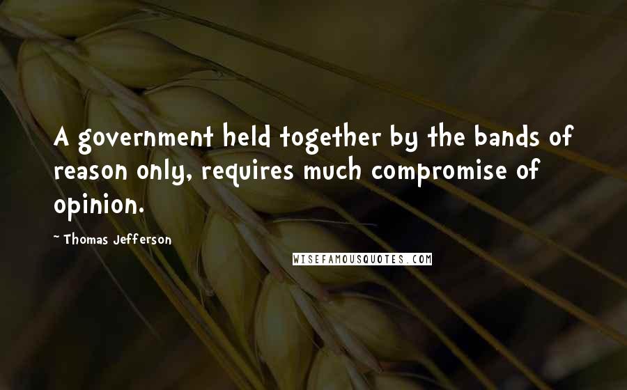 Thomas Jefferson Quotes: A government held together by the bands of reason only, requires much compromise of opinion.