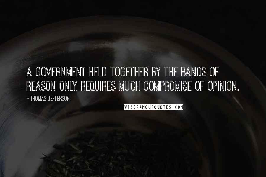Thomas Jefferson Quotes: A government held together by the bands of reason only, requires much compromise of opinion.