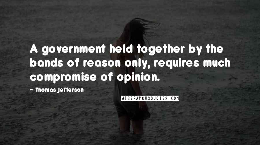 Thomas Jefferson Quotes: A government held together by the bands of reason only, requires much compromise of opinion.