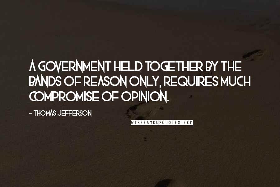Thomas Jefferson Quotes: A government held together by the bands of reason only, requires much compromise of opinion.