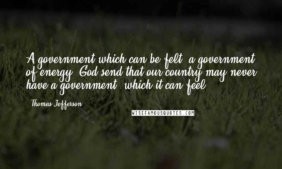 Thomas Jefferson Quotes: A government which can be felt; a government of energy. God send that our country may never have a government, which it can feel.