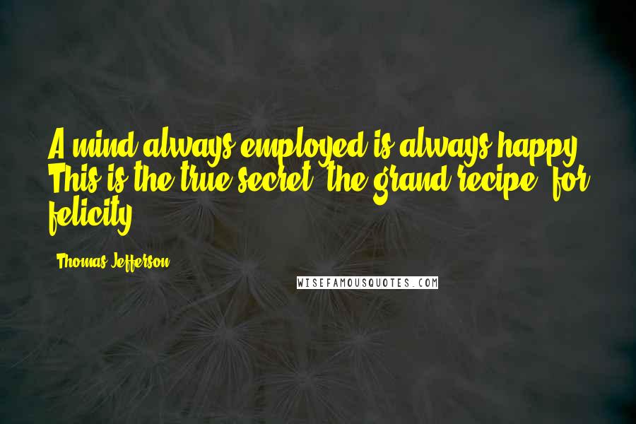 Thomas Jefferson Quotes: A mind always employed is always happy. This is the true secret, the grand recipe, for felicity.