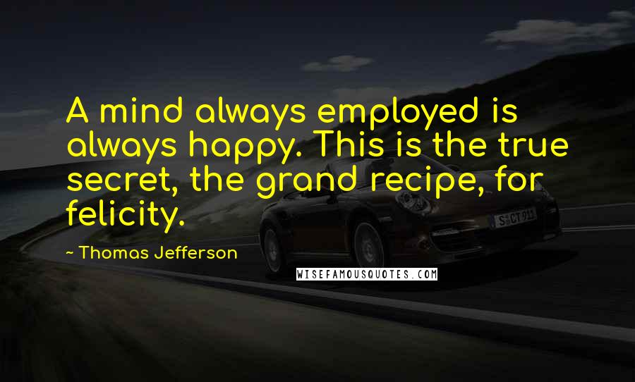 Thomas Jefferson Quotes: A mind always employed is always happy. This is the true secret, the grand recipe, for felicity.