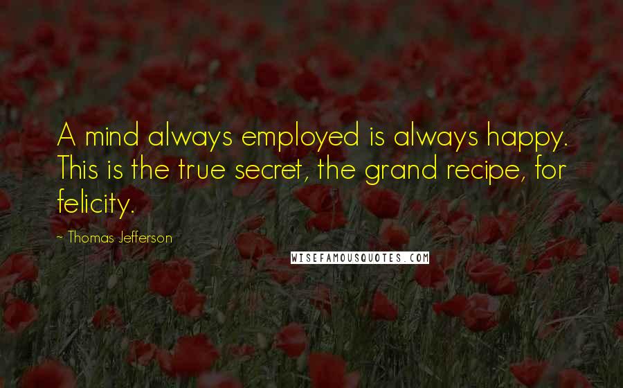 Thomas Jefferson Quotes: A mind always employed is always happy. This is the true secret, the grand recipe, for felicity.