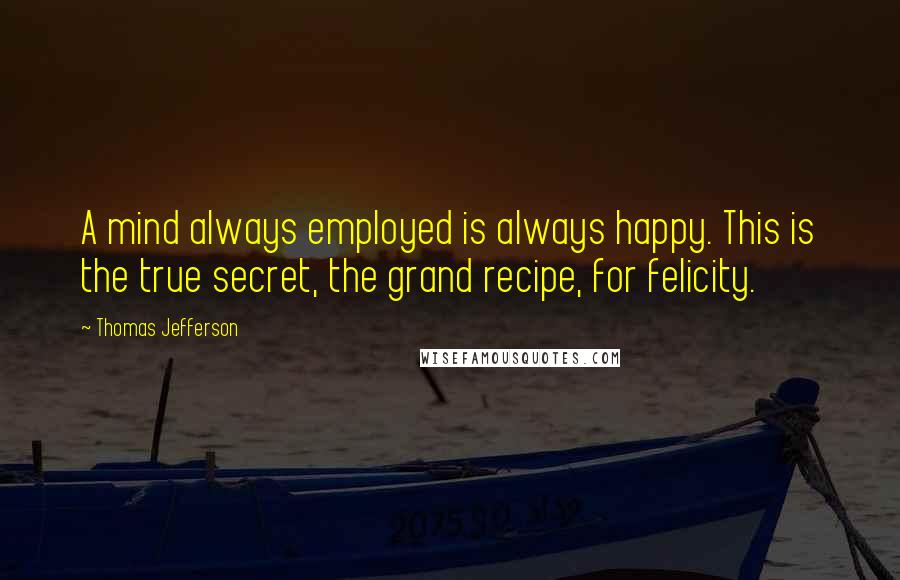 Thomas Jefferson Quotes: A mind always employed is always happy. This is the true secret, the grand recipe, for felicity.