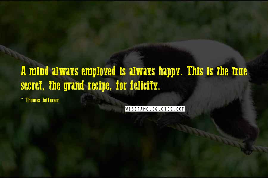 Thomas Jefferson Quotes: A mind always employed is always happy. This is the true secret, the grand recipe, for felicity.