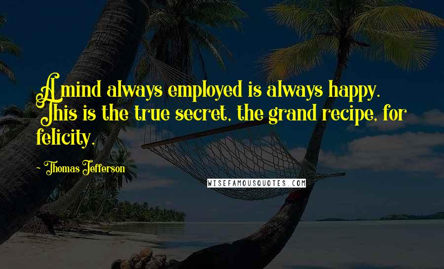 Thomas Jefferson Quotes: A mind always employed is always happy. This is the true secret, the grand recipe, for felicity.