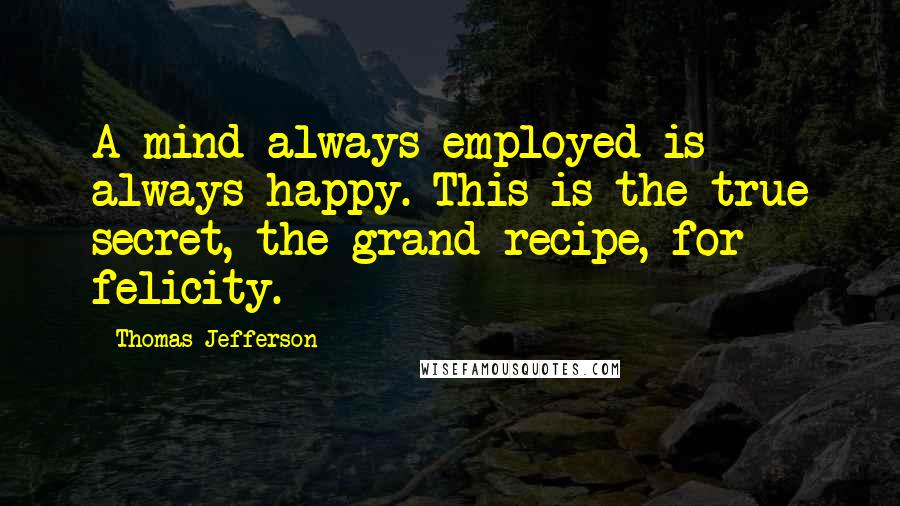 Thomas Jefferson Quotes: A mind always employed is always happy. This is the true secret, the grand recipe, for felicity.