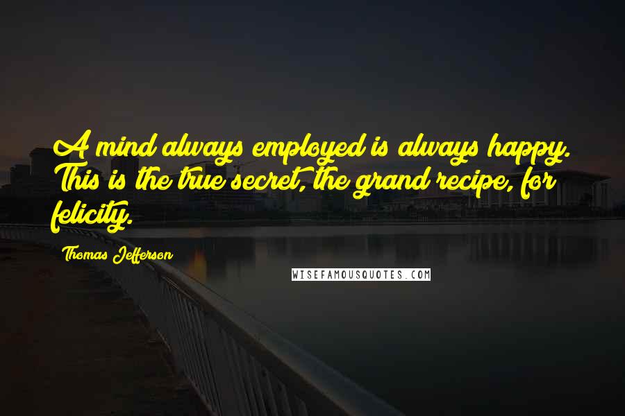 Thomas Jefferson Quotes: A mind always employed is always happy. This is the true secret, the grand recipe, for felicity.