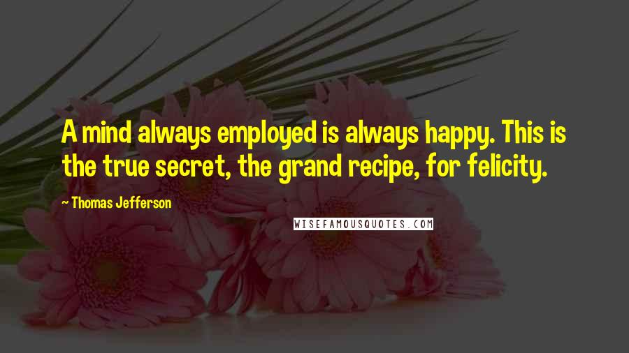 Thomas Jefferson Quotes: A mind always employed is always happy. This is the true secret, the grand recipe, for felicity.