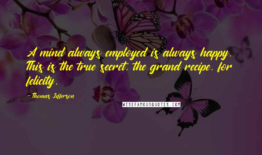 Thomas Jefferson Quotes: A mind always employed is always happy. This is the true secret, the grand recipe, for felicity.