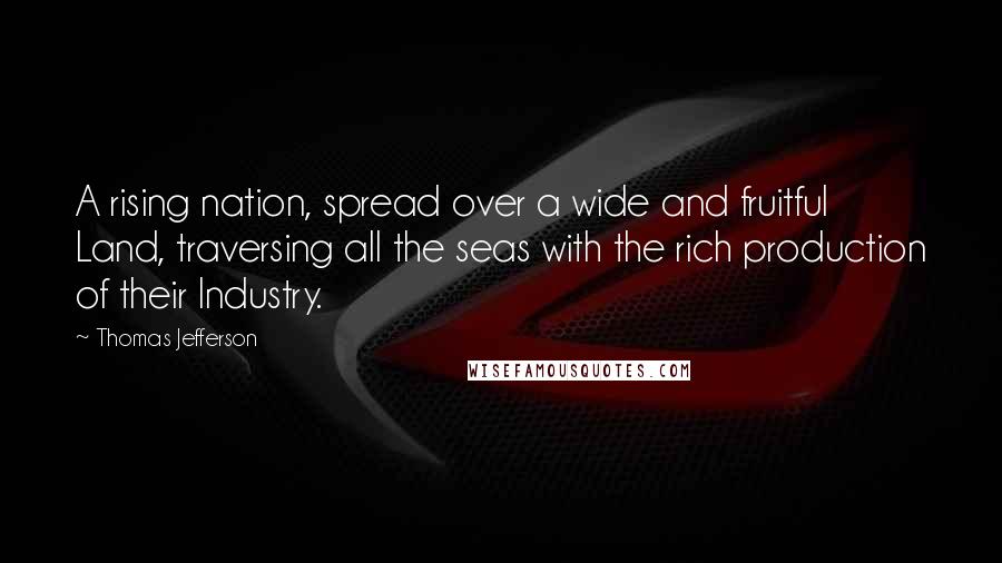 Thomas Jefferson Quotes: A rising nation, spread over a wide and fruitful Land, traversing all the seas with the rich production of their Industry.
