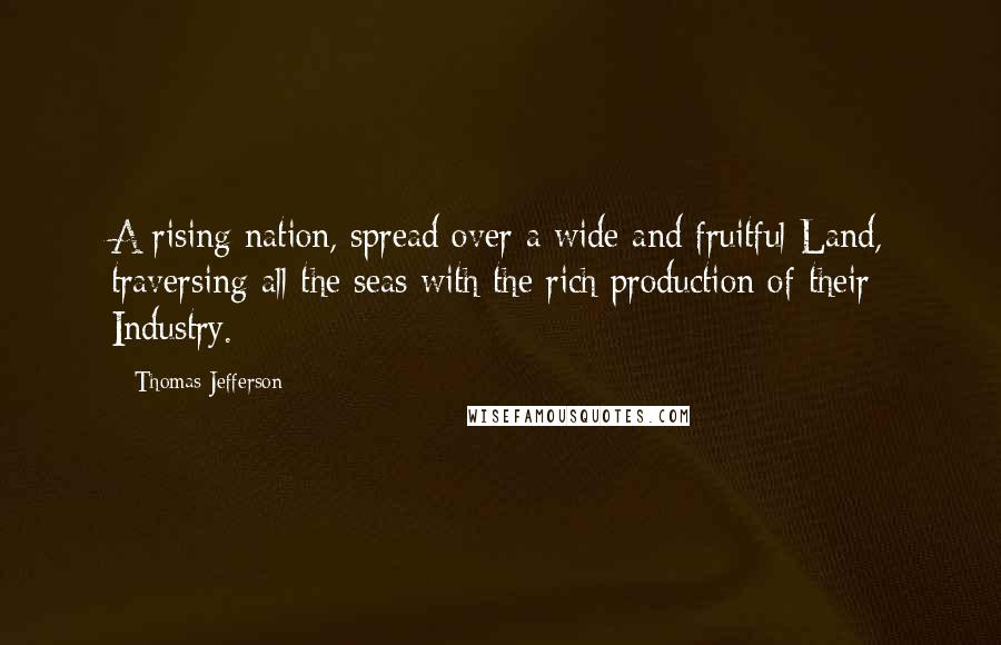 Thomas Jefferson Quotes: A rising nation, spread over a wide and fruitful Land, traversing all the seas with the rich production of their Industry.