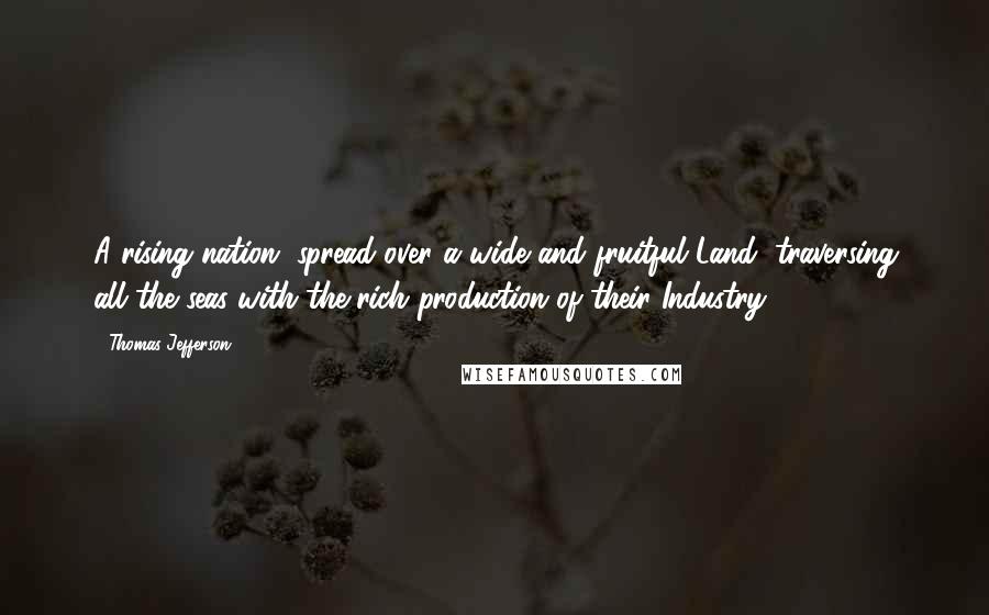 Thomas Jefferson Quotes: A rising nation, spread over a wide and fruitful Land, traversing all the seas with the rich production of their Industry.
