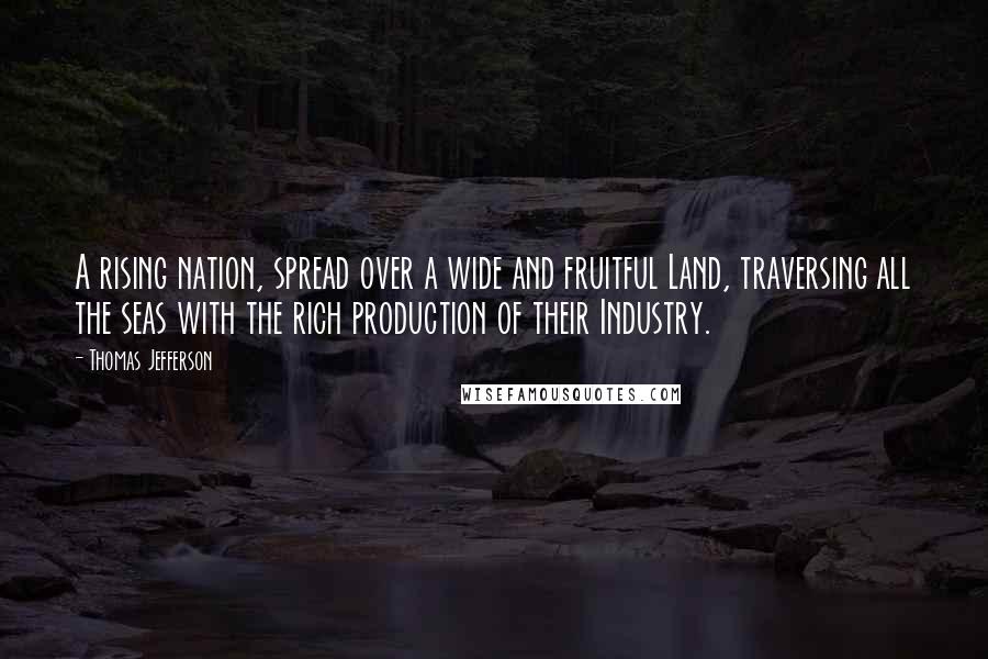 Thomas Jefferson Quotes: A rising nation, spread over a wide and fruitful Land, traversing all the seas with the rich production of their Industry.