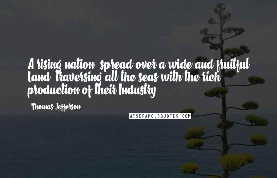 Thomas Jefferson Quotes: A rising nation, spread over a wide and fruitful Land, traversing all the seas with the rich production of their Industry.