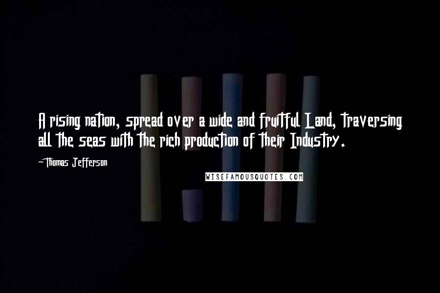Thomas Jefferson Quotes: A rising nation, spread over a wide and fruitful Land, traversing all the seas with the rich production of their Industry.