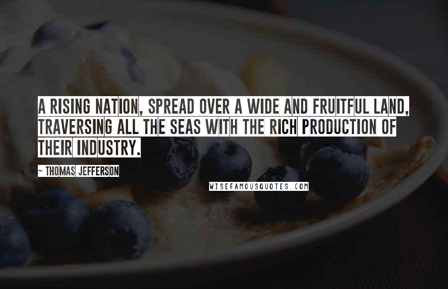 Thomas Jefferson Quotes: A rising nation, spread over a wide and fruitful Land, traversing all the seas with the rich production of their Industry.