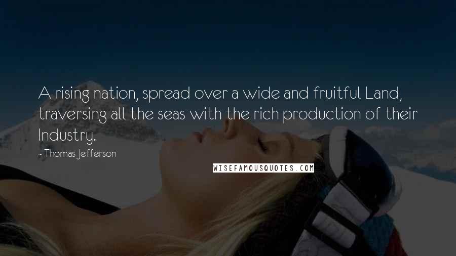 Thomas Jefferson Quotes: A rising nation, spread over a wide and fruitful Land, traversing all the seas with the rich production of their Industry.