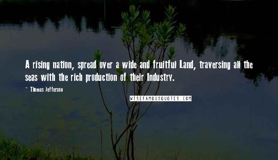 Thomas Jefferson Quotes: A rising nation, spread over a wide and fruitful Land, traversing all the seas with the rich production of their Industry.
