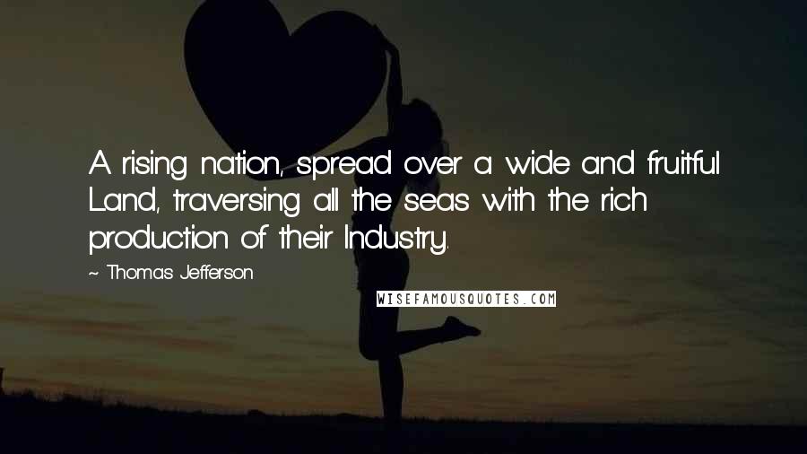 Thomas Jefferson Quotes: A rising nation, spread over a wide and fruitful Land, traversing all the seas with the rich production of their Industry.