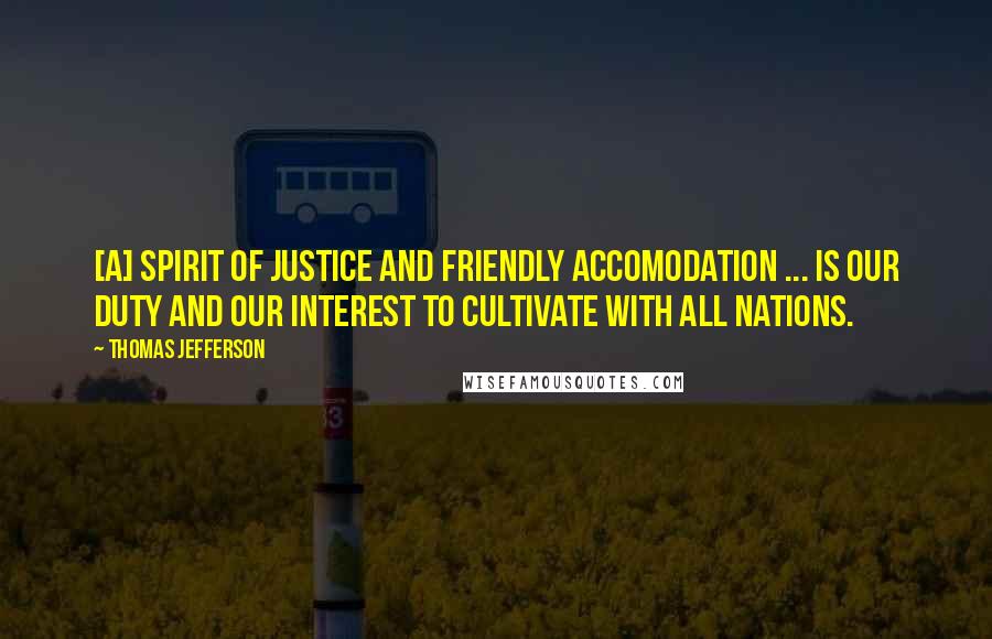 Thomas Jefferson Quotes: [A] spirit of justice and friendly accomodation ... is our duty and our interest to cultivate with all nations.