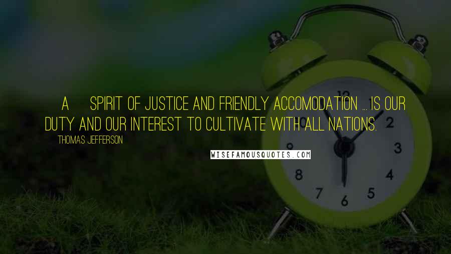 Thomas Jefferson Quotes: [A] spirit of justice and friendly accomodation ... is our duty and our interest to cultivate with all nations.