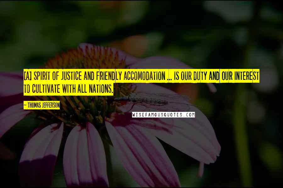 Thomas Jefferson Quotes: [A] spirit of justice and friendly accomodation ... is our duty and our interest to cultivate with all nations.