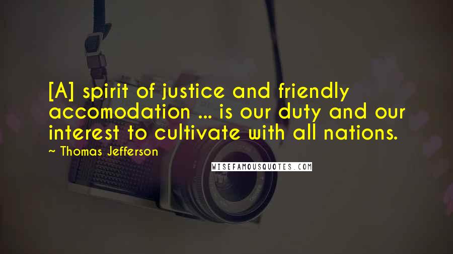 Thomas Jefferson Quotes: [A] spirit of justice and friendly accomodation ... is our duty and our interest to cultivate with all nations.