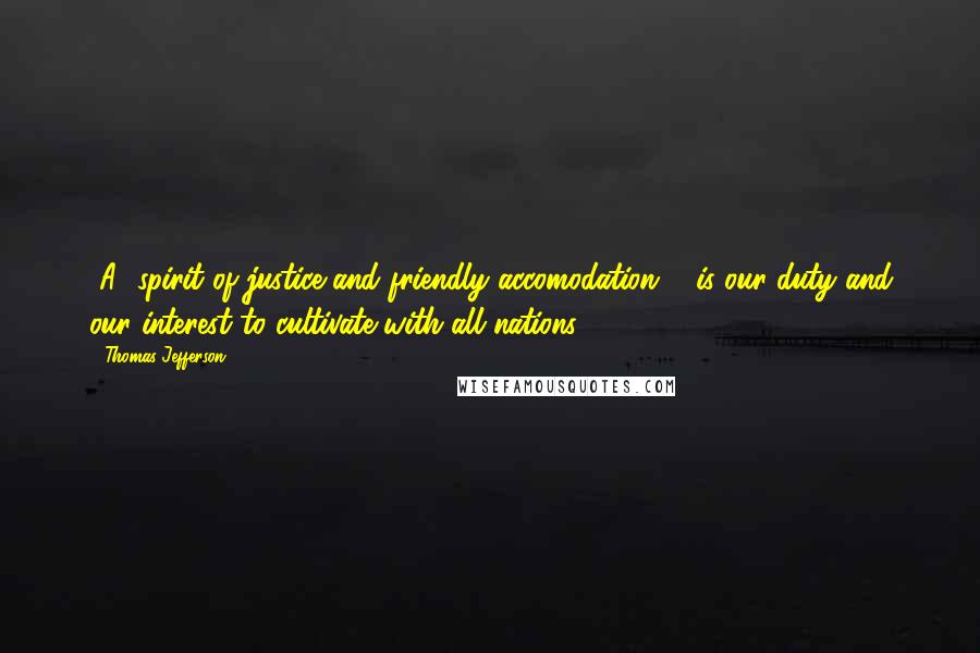 Thomas Jefferson Quotes: [A] spirit of justice and friendly accomodation ... is our duty and our interest to cultivate with all nations.