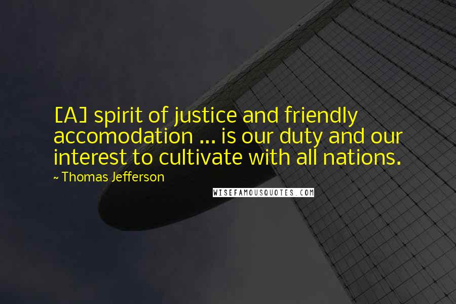 Thomas Jefferson Quotes: [A] spirit of justice and friendly accomodation ... is our duty and our interest to cultivate with all nations.
