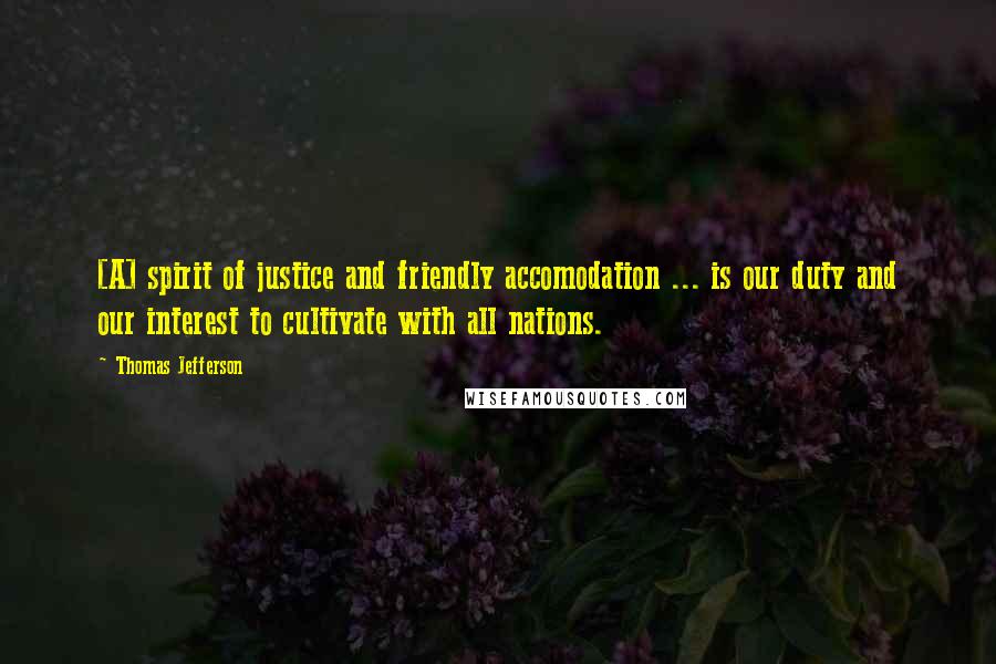 Thomas Jefferson Quotes: [A] spirit of justice and friendly accomodation ... is our duty and our interest to cultivate with all nations.