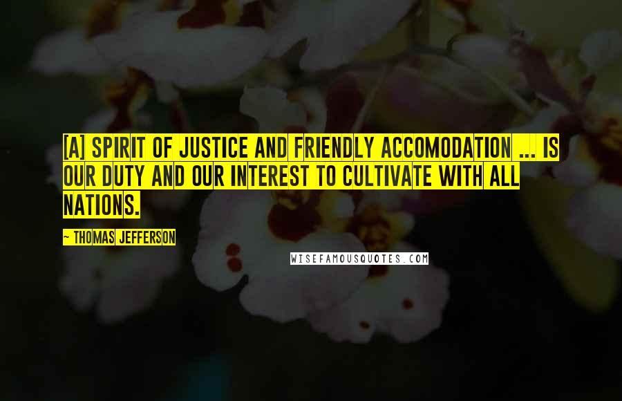 Thomas Jefferson Quotes: [A] spirit of justice and friendly accomodation ... is our duty and our interest to cultivate with all nations.
