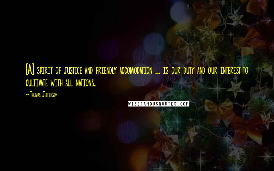 Thomas Jefferson Quotes: [A] spirit of justice and friendly accomodation ... is our duty and our interest to cultivate with all nations.