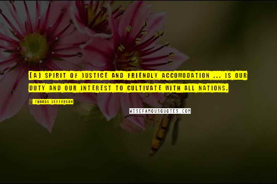 Thomas Jefferson Quotes: [A] spirit of justice and friendly accomodation ... is our duty and our interest to cultivate with all nations.