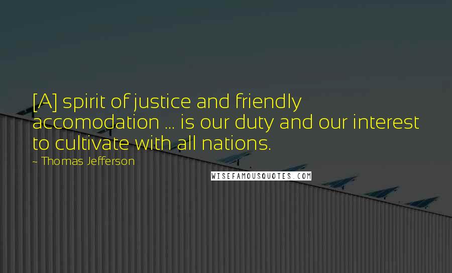 Thomas Jefferson Quotes: [A] spirit of justice and friendly accomodation ... is our duty and our interest to cultivate with all nations.
