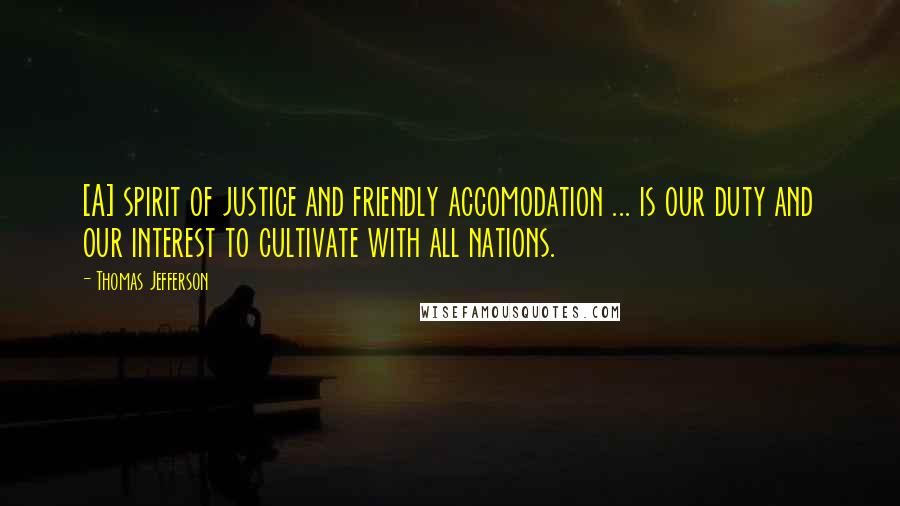 Thomas Jefferson Quotes: [A] spirit of justice and friendly accomodation ... is our duty and our interest to cultivate with all nations.