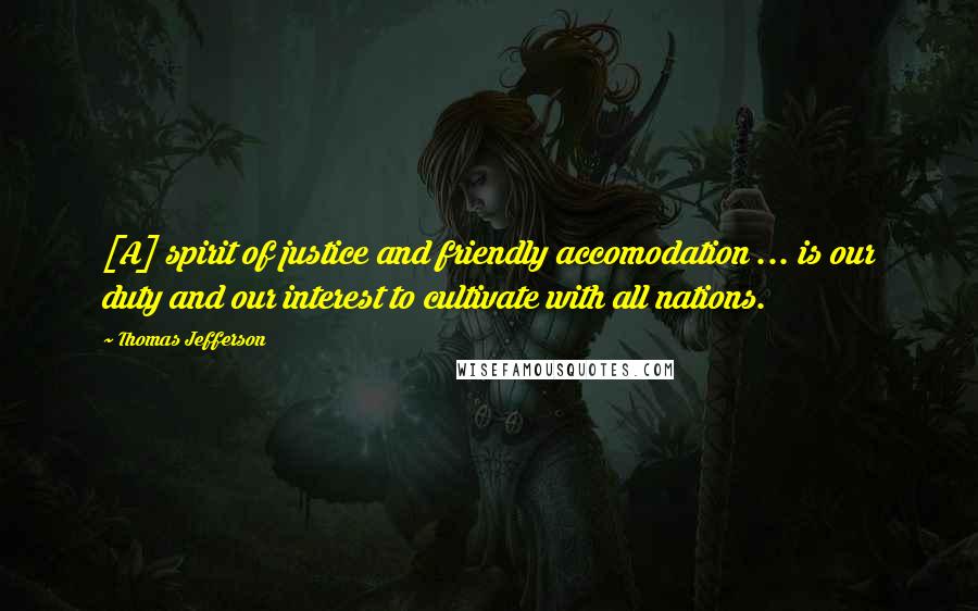 Thomas Jefferson Quotes: [A] spirit of justice and friendly accomodation ... is our duty and our interest to cultivate with all nations.