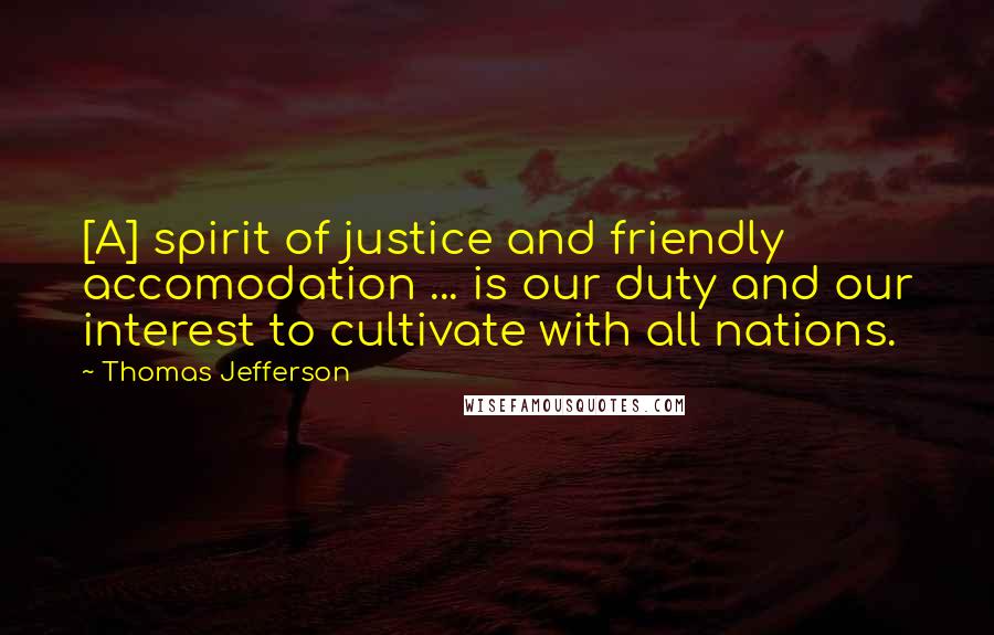 Thomas Jefferson Quotes: [A] spirit of justice and friendly accomodation ... is our duty and our interest to cultivate with all nations.