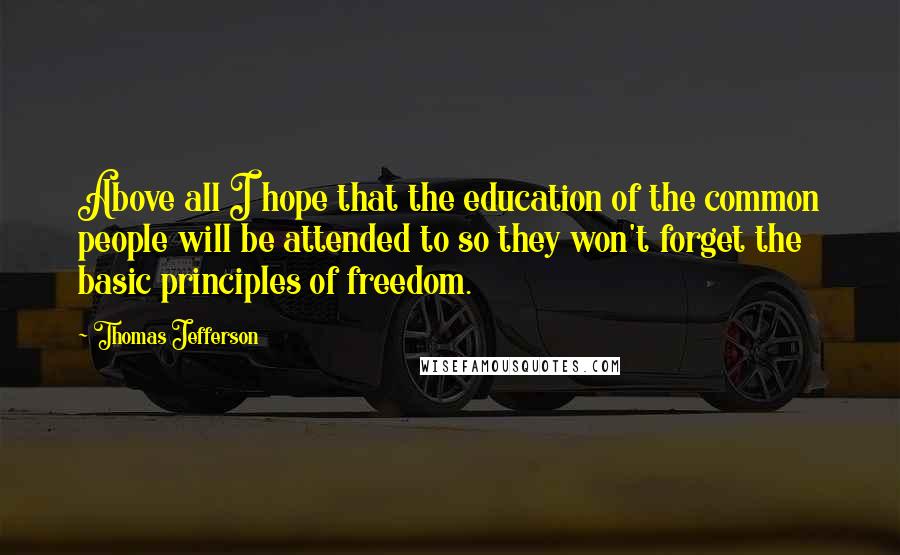 Thomas Jefferson Quotes: Above all I hope that the education of the common people will be attended to so they won't forget the basic principles of freedom.