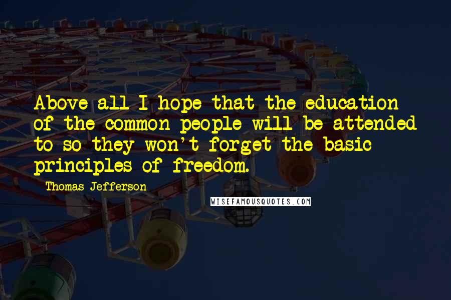 Thomas Jefferson Quotes: Above all I hope that the education of the common people will be attended to so they won't forget the basic principles of freedom.