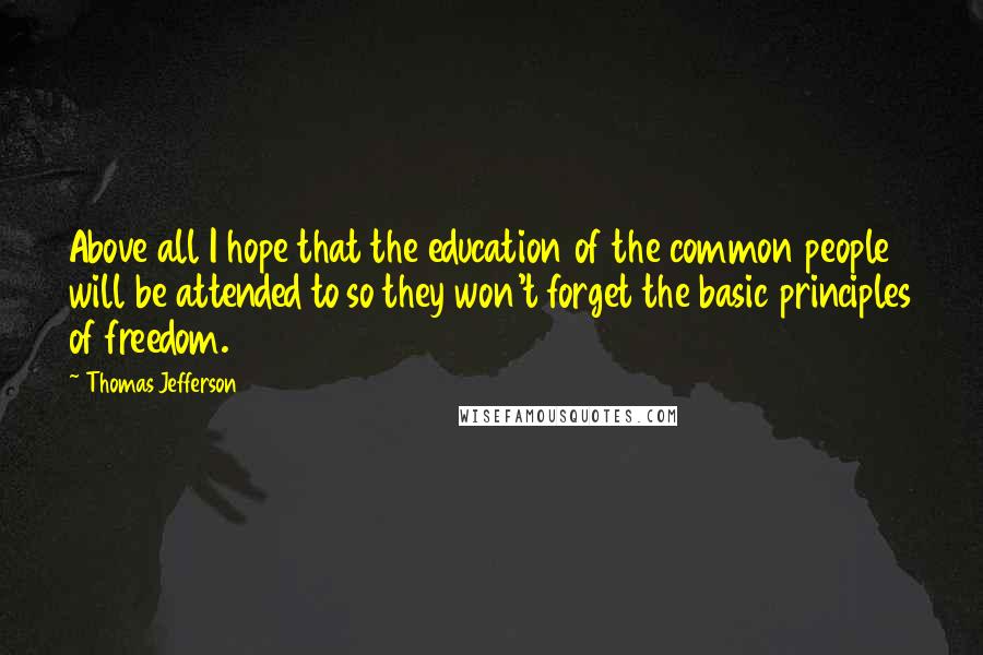 Thomas Jefferson Quotes: Above all I hope that the education of the common people will be attended to so they won't forget the basic principles of freedom.