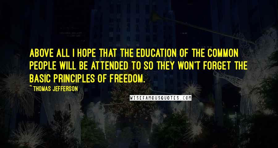 Thomas Jefferson Quotes: Above all I hope that the education of the common people will be attended to so they won't forget the basic principles of freedom.