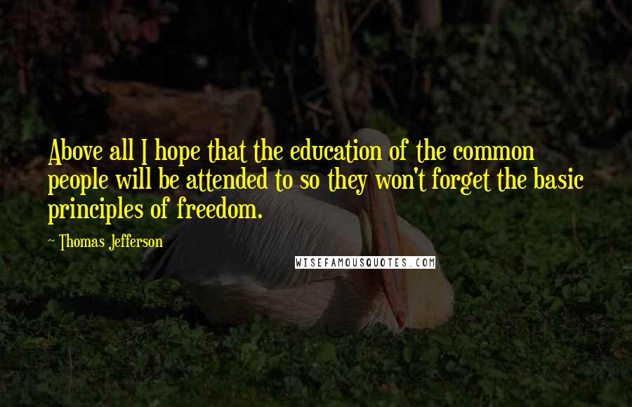 Thomas Jefferson Quotes: Above all I hope that the education of the common people will be attended to so they won't forget the basic principles of freedom.