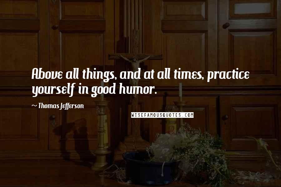 Thomas Jefferson Quotes: Above all things, and at all times, practice yourself in good humor.